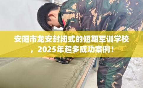 安阳市龙安封闭式的短期军训学校，2025年超多成功案例！
