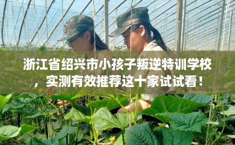 浙江省绍兴市小孩子叛逆特训学校，实测有效推荐这十家试试看！