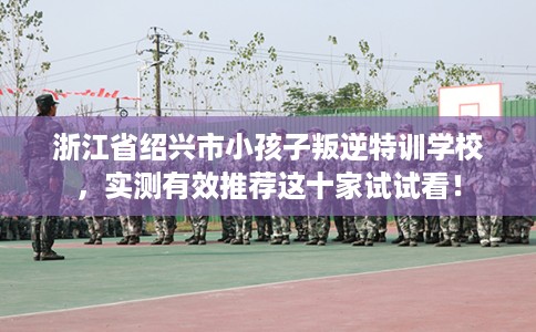 浙江省绍兴市小孩子叛逆特训学校，实测有效推荐这十家试试看！