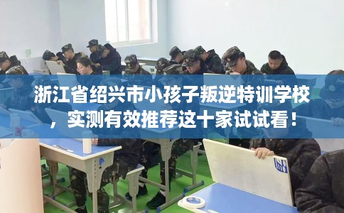浙江省绍兴市小孩子叛逆特训学校，实测有效推荐这十家试试看！