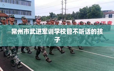 常州市武进军训学校管不听话的孩子