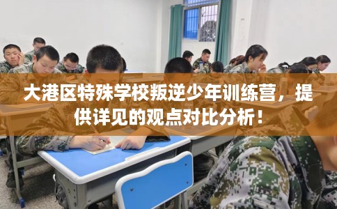 大港区特殊学校叛逆少年训练营，提供详见的观点对比分析！
