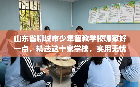 山东省聊城市少年管教学校哪家好一点,精选这十家学校,实用无忧! 山东省聊城市少年管教学校哪家好一点,精选这十家学校,实用无忧!