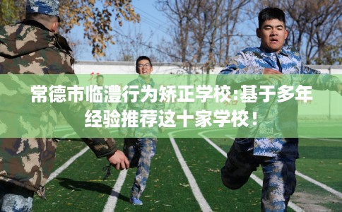 常德市临澧行为矫正学校:基于多年经验推荐这十家学校！