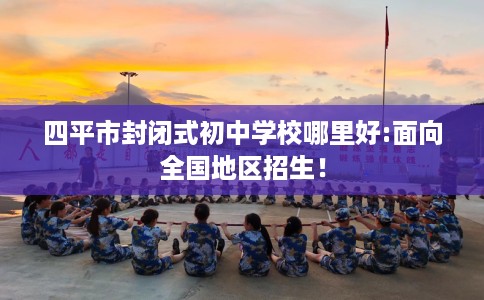 四平市封闭式初中学校哪里好:面向全国地区招生! 四平市封闭式初中学校哪里好:面向全国地区招生!
