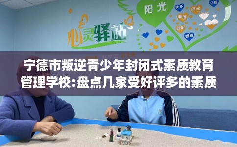 宁德市叛逆青少年封闭式素质教育管理学校:盘点几家受好评多的素质学校