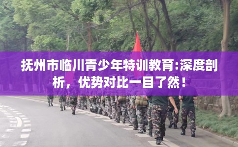 抚州市临川青少年特训教育:深度剖析,优势对比一目了然! 抚州市临川青少年特训教育:深度剖析,优势对比一目了然!