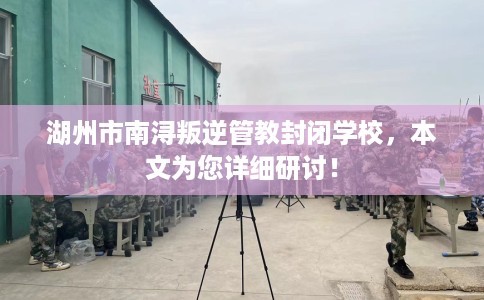 湖州市南浔叛逆管教封闭学校，本文为您详细研讨！