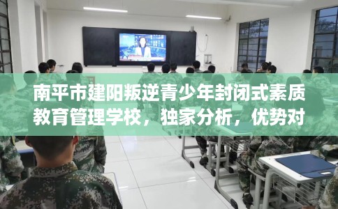 南平市建阳叛逆青少年封闭式素质教育管理学校，独家分析，优势对比精准到位！