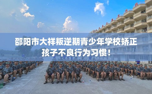 邵阳市大祥叛逆期青少年学校矫正孩子不良行为习惯! 邵阳市大祥叛逆期青少年学校矫正孩子不良行为习惯!