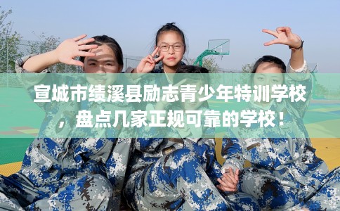宣城市绩溪县励志青少年特训学校，盘点几家正规可靠的学校！