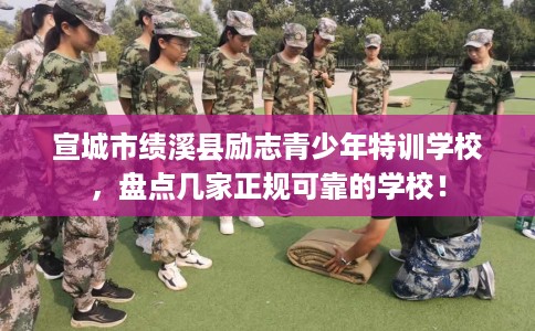宣城市绩溪县励志青少年特训学校，盘点几家正规可靠的学校！