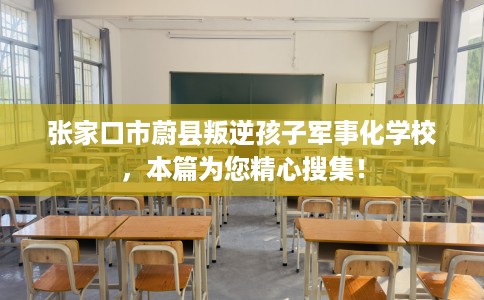 张家口市蔚县叛逆孩子军事化学校，本篇为您精心搜集！
