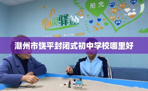 潮州市饶平封闭式初中学校哪里好 潮州市饶平封闭式初中学校哪里好