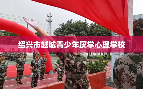 绍兴市越城青少年厌学心理学校