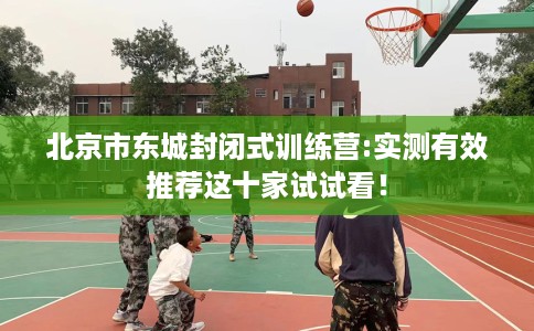 北京市东城封闭式训练营:实测有效推荐这十家试试看！