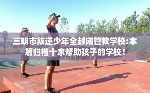 三明市叛逆少年全封闭管教学校:本篇归档十家帮助孩子的学校！