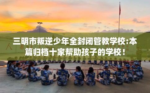 三明市叛逆少年全封闭管教学校:本篇归档十家帮助孩子的学校！