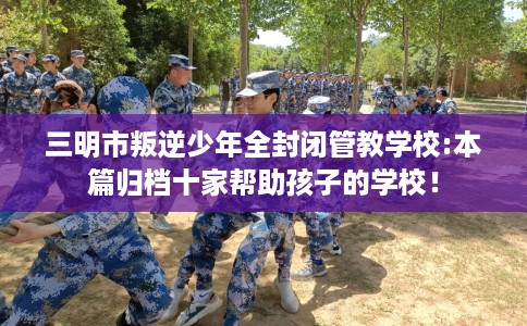 三明市叛逆少年全封闭管教学校:本篇归档十家帮助孩子的学校！
