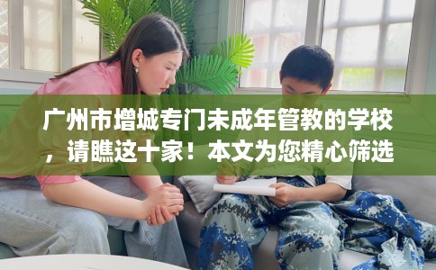 广州市增城专门未成年管教的学校,请瞧这十家!本文为您精心筛选! 广州市增城专门未成年管教的学校,请瞧这十家!本文为您精心筛选!