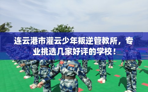 连云港市灌云少年叛逆管教所,专业挑选几家好评的学校! 连云港市灌云少年叛逆管教所,专业挑选几家好评的学校!