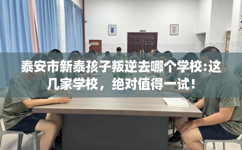 泰安市新泰孩子叛逆去哪个学校:这几家学校，绝对值得一试！
