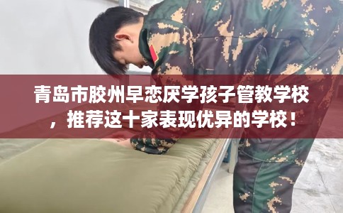 青岛市胶州早恋厌学孩子管教学校,推荐这十家表现优异的学校! 青岛市胶州早恋厌学孩子管教学校,推荐这十家表现优异的学校!