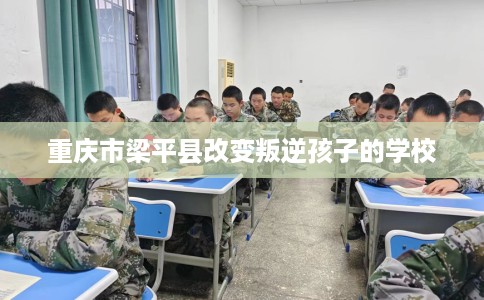 重庆市梁平县改变叛逆孩子的学校 重庆市梁平县改变叛逆孩子的学校