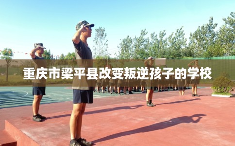 重庆市梁平县改变叛逆孩子的学校 重庆市梁平县改变叛逆孩子的学校