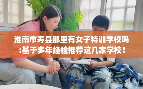淮南市寿县那里有女子特训学校吗:基于多年经验推荐这几家学校! 淮南市寿县那里有女子特训学校吗:基于多年经验推荐这几家学校!