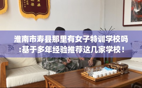 淮南市寿县那里有女子特训学校吗:基于多年经验推荐这几家学校! 淮南市寿县那里有女子特训学校吗:基于多年经验推荐这几家学校!