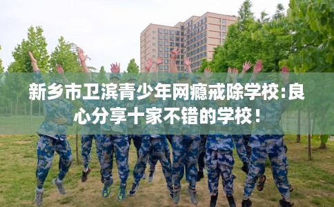 新乡市卫滨青少年网瘾戒除学校:良心分享十家不错的学校! 新乡市卫滨青少年网瘾戒除学校:良心分享十家不错的学校!