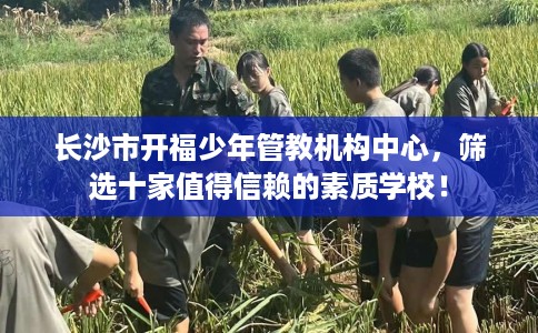 长沙市开福少年管教机构中心,筛选十家值得信赖的素质学校! 长沙市开福少年管教机构中心,筛选十家值得信赖的素质学校!