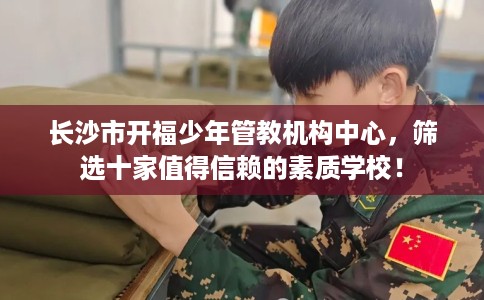 长沙市开福少年管教机构中心,筛选十家值得信赖的素质学校! 长沙市开福少年管教机构中心,筛选十家值得信赖的素质学校!