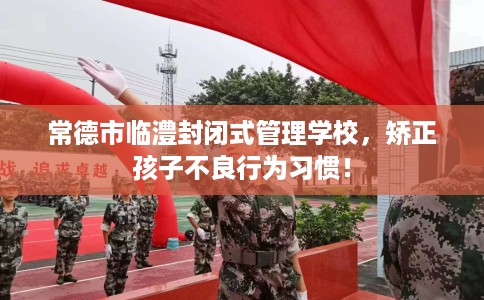 常德市临澧封闭式管理学校,矫正孩子不良行为习惯! 常德市临澧封闭式管理学校,矫正孩子不良行为习惯!