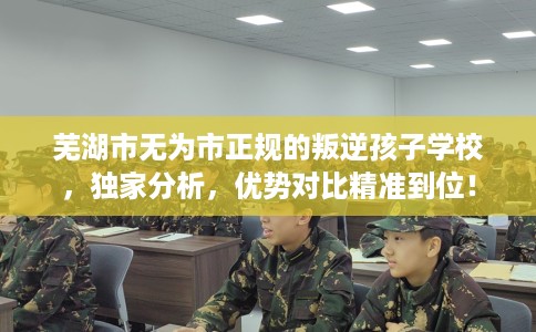 芜湖市无为市正规的叛逆孩子学校，独家分析，优势对比精准到位！