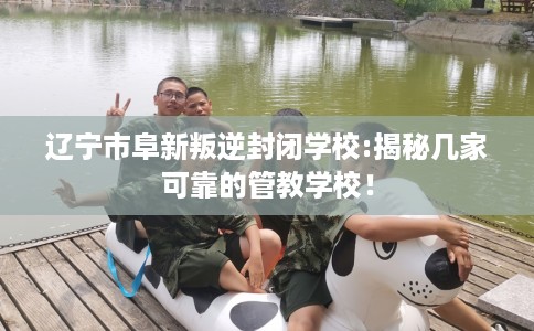 辽宁市阜新叛逆封闭学校:揭秘几家可靠的管教学校！