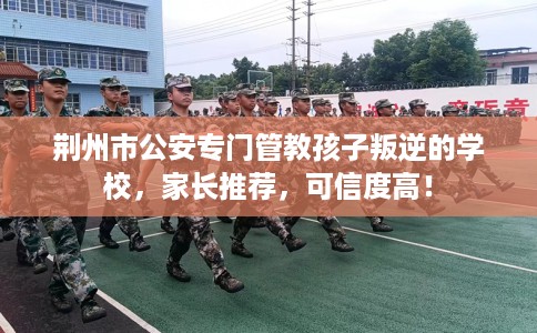 荆州市公安专门管教孩子叛逆的学校,家长推荐,可信度高! 荆州市公安专门管教孩子叛逆的学校,家长推荐,可信度高!