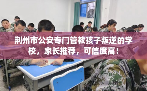 荆州市公安专门管教孩子叛逆的学校，家长推荐，可信度高！