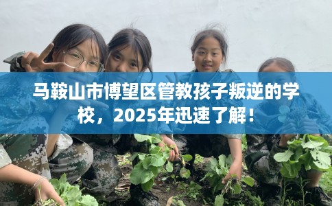 马鞍山市博望区管教孩子叛逆的学校，2025年迅速了解！