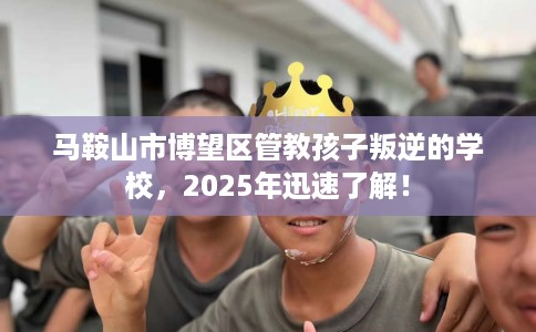 马鞍山市博望区管教孩子叛逆的学校，2025年迅速了解！