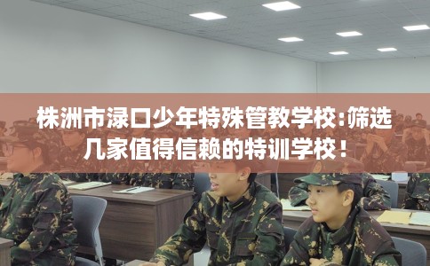 株洲市渌口少年特殊管教学校:筛选几家值得信赖的特训学校！