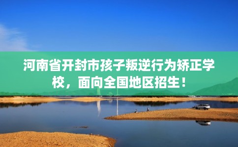 河南省开封市孩子叛逆行为矫正学校,面向全国地区招生! 河南省开封市孩子叛逆行为矫正学校,面向全国地区招生!