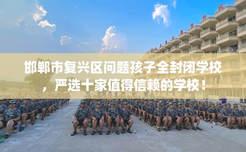 邯郸市复兴区问题孩子全封闭学校，严选十家值得信赖的学校！