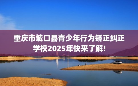 重庆市城口县青少年行为矫正纠正学校2025年快来了解!