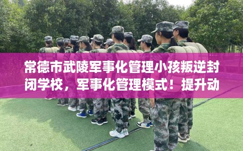常德市武陵军事化管理小孩叛逆封闭学校,军事化管理模式!提升动手能力! 常德市武陵军事化管理小孩叛逆封闭学校,军事化管理模式!提升动手能力!