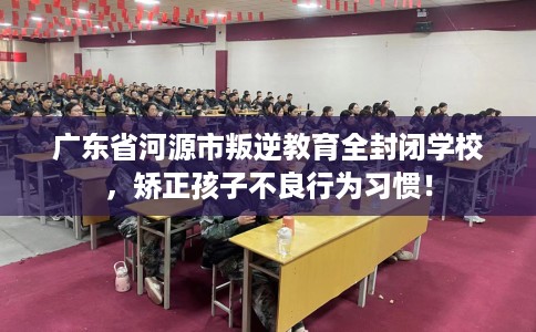 广东省河源市叛逆教育全封闭学校,矫正孩子不良行为习惯! 广东省河源市叛逆教育全封闭学校,矫正孩子不良行为习惯!