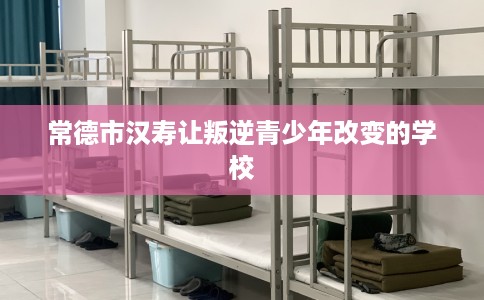 常德市汉寿让叛逆青少年改变的学校 常德市汉寿让叛逆青少年改变的学校