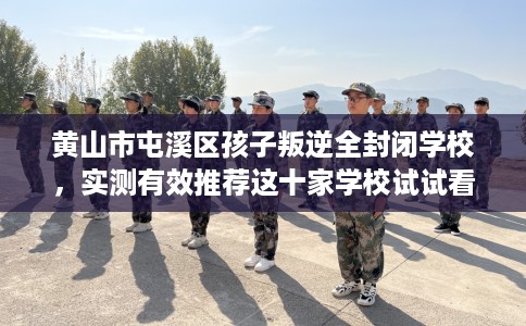 黄山市屯溪区孩子叛逆全封闭学校，实测有效推荐这十家学校试试看！