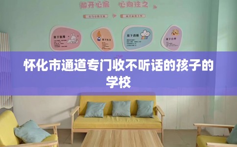怀化市通道专门收不听话的孩子的学校